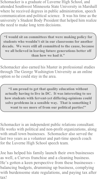 Schomacker is a graduate of Luverne High School, and attended Southwest Minnesota State University in Marshall where he received degrees in public administration, speech communication and political science.  It was his time as the university’s Student Body President that helped him realize the need to make long term decisions.  

￼

Schomacker also earned his Master in professional studies through The George Washington University as an online option so he could stay in the area.

￼


Schomacker is an independent public relations consultant.  He works with political and non-profit organizations, along with small town businesses.  Schomacker also served the last two years as a volunteer and part-time speech coach for the Luverne High School speech team.

Joe has helped his family launch their own businesses as well, a Curves franchise and a cleaning business.  He’s gotten a keen perspective from these businesses - balancing budgets, drumming up business, complying with burdensome state regulations, and paying tax after tax!
