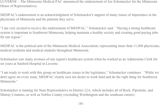 LUVERNE – The Minnesota Medical PAC announced the endorsement of Joe Schomacker for the Minnesota House of Representatives.

MEDPAC's endorsement is an acknowledgment of Schomacker's support of many issues of importance to the physicians of Minnesota and the patients they serve.

“I am very excited to receive the endorsement of MEDPAC,” Schomacker said.  “Having a strong healthcare system is important to Southwest Minnesota, helping maintain a healthy society and creating good paying jobs for our region.”

MEDPAC is the political arm of the Minnesota Medical Association, representing more than 11,000 physicians, medical residents and medical students throughout Minnesota.

Schomacker saw many avenues of our region's healthcare system when he worked as an Admissions Clerk for six years at Sanford Hospital in Luverne.

“I am ready to work with this group on healthcare issues in the legislature,” Schomacker continues.  “While we don't agree on every issue, MEDPAC clearly sees me desire to work hard and do the right thing for Southwest Minnesota.”

Schomacker is running for State Representative in District 22A, which includes all of Rock, Pipestone, and Murray Counties, as well as Nobles County (excluding Worthington and the southeast corner).

-30-
