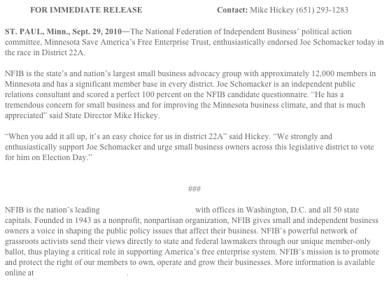 FOR IMMEDIATE RELEASE		                 Contact: Mike Hickey (651) 293-1283

ST. PAUL, Minn., Sept. 29, 2010―The National Federation of Independent Business’ political action committee, Minnesota Save America’s Free Enterprise Trust, enthusiastically endorsed Joe Schomacker today in the race in District 22A.

NFIB is the state’s and nation’s largest small business advocacy group with approximately 12,000 members in Minnesota and has a significant member base in every district. Joe Schomacker is an independent public relations consultant and scored a perfect 100 percent on the NFIB candidate questionnaire. “He has a tremendous concern for small business and for improving the Minnesota business climate, and that is much appreciated” said State Director Mike Hickey.

“When you add it all up, it’s an easy choice for us in district 22A” said Hickey. “We strongly and enthusiastically support Joe Schomacker and urge small business owners across this legislative district to vote for him on Election Day.”


###

NFIB is the nation’s leading small business association, with offices in Washington, D.C. and all 50 state capitals. Founded in 1943 as a nonprofit, nonpartisan organization, NFIB gives small and independent business owners a voice in shaping the public policy issues that affect their business. NFIB’s powerful network of grassroots activists send their views directly to state and federal lawmakers through our unique member-only ballot, thus playing a critical role in supporting America’s free enterprise system. NFIB’s mission is to promote and protect the right of our members to own, operate and grow their businesses. More information is available online at www.NFIB.com/newsroom.
