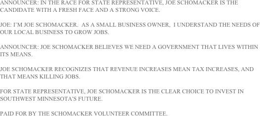 ANNOUNCER: IN THE RACE FOR STATE REPRESENTATIVE, JOE SCHOMACKER IS THE CANDIDATE WITH A FRESH FACE AND A STRONG VOICE.

JOE: I’M JOE SCHOMACKER.  AS A SMALL BUSINESS OWNER,  I UNDERSTAND THE NEEDS OF OUR LOCAL BUSINESS TO GROW JOBS.

ANNOUNCER: JOE SCHOMACKER BELIEVES WE NEED A GOVERNMENT THAT LIVES WITHIN ITS MEANS.

JOE SCHOMACKER RECOGNIZES THAT REVENUE INCREASES MEAN TAX INCREASES, AND THAT MEANS KILLING JOBS.

FOR STATE REPRESENTATIVE, JOE SCHOMACKER IS THE CLEAR CHOICE TO INVEST IN SOUTHWEST MINNESOTA'S FUTURE.

PAID FOR BY THE SCHOMACKER VOLUNTEER COMMITTEE.
