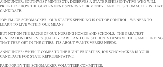 ANNOUNCER: SOUTHWEST MINNESOTA DESERVES A STATE REPRESENTATIVE WHO WILL PRIORITIZE HOW THE GOVERNMENT SPENDS YOUR MONEY.  AND JOE SCHOMACKER IS THAT CANDIDATE.

JOE: I'M JOE SCHOMACKER.  OUR STATE'S SPENDING IS OUT OF CONTROL.  WE NEED TO LEARN TO LIVE WITHIN OUR MEANS.

BUT NOT ON THE BACKS OF OUR NURSING HOMES AND SCHOOLS.  THE GREATEST GENERATION DESERVES QUALITY CARE.  AND OUR STUDENTS DESERVE THE SAME FUNDING THAT THEY GET IN THE CITIES.  ITS ABOUT WANTS VERSES NEEDS.

ANNOUNCER: WHEN IT COMES TO THE RIGHT PRIORITIES, JOE SCHOMACKER IS YOUR CANDIDATE FOR STATE REPRESENTATIVE.

PAID FOR BY THE SCHOMACKER VOLUNTEER COMMITTEE.
