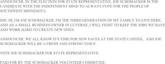 ANNOUNCER: IN THE ELECTION FOR STATE REPRESENTATIVE, JOE SCHOMACKER IS THE CANDIDATE WITH THE INDEPENDENT MIND TO ALWAYS VOTE FOR THE PEOPLE OF SOUTHWEST MINNESOTA.

JOE: HI, I'M JOE SCHOMACKER, I'M THE THIRD GENERATION OF MY FAMILY TO LIVE HERE, AND AS A SMALL BUSINESS OWNER IN LUVERNE, I WILL FIGHT TO KEEP THE JOBS WE HAVE AND WORK HARD TO CREATE NEW ONES.

ANNOUNCER: WE ALL KNOW IT'S TIME FOR NEW FACES AT THE STATE CAPITOL.  AND JOE SCHOMACKER WILL BE A FRESH AND STRONG VOICE.

VOTE JOE SCHOMACKER FOR STATE REPRESENTATIVE.

PAID FOR BY THE SCHOMACKER VOLUNTEER COMMITTEE.
